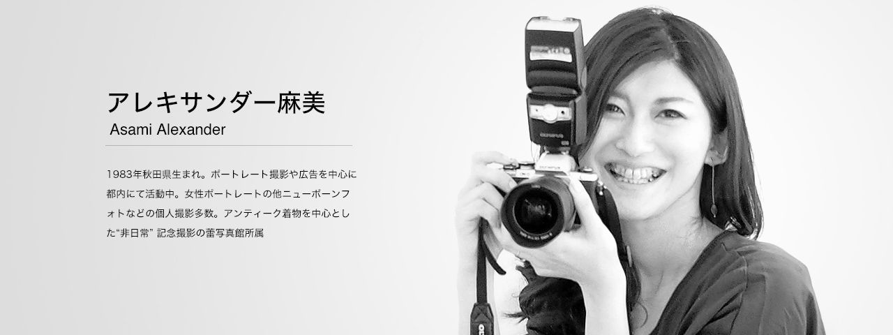 アレキサンダー麻美 Asami Alexander 1983年秋田県生まれ。ポートレート撮影や広告を中心に都内にて活動中。女性ポートレートの他ニューボーンフォトなどの個人撮影多数。アンティーク着物を中心とした“非日常” 記念撮影の蕾写真館所属。
　WEBサイト：http://www.monolography.com/
