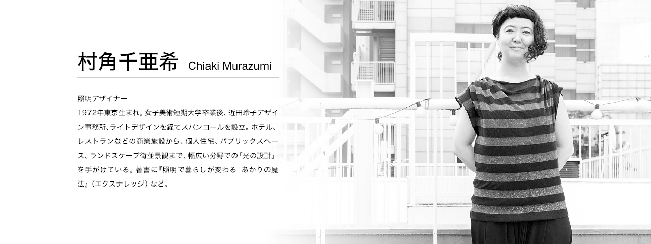 村角千亜希 Chiaki Murazumi 照明デザイナー。1972年東京生まれ。女子美術短期大学卒業後、近田玲子デザイン事務所、ライトデザインを経てスパンコールを設立。ホテル、レストランなどの商業施設から、個人住宅、パブリックスペース、ランドスケープ街並景観まで、幅広い分野での「光の設計」を手がけている。著書に『照明で暮らしが変わる　あかりの魔法』（エクスナレッジ）など。