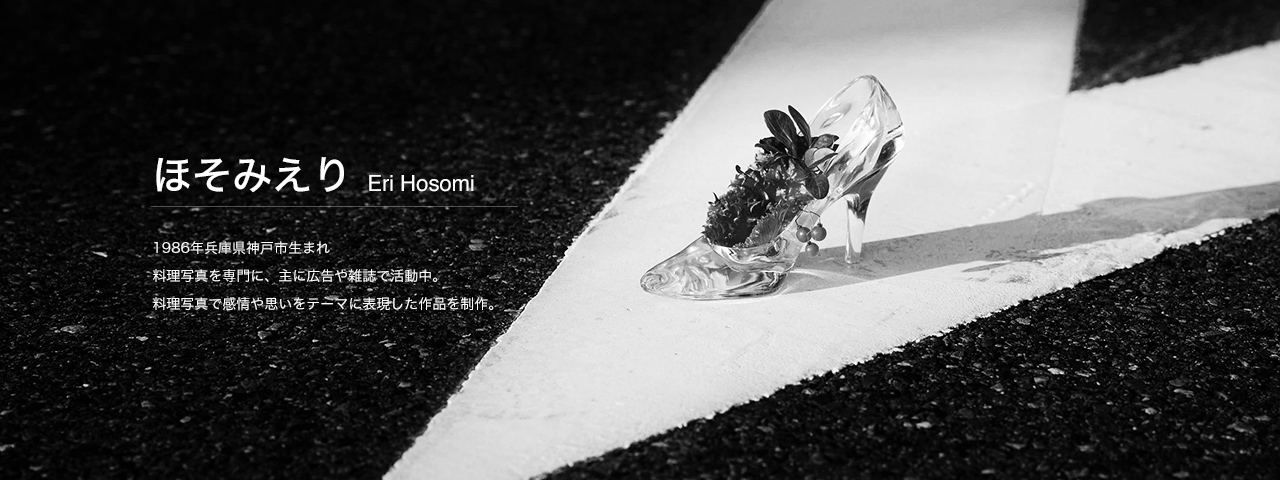 ほそみ えり Eri Hosomi 1986年兵庫県神戸市生まれ
料理写真を専門に、主に広告や雑誌で活動中。
料理写真で感情や思いをテーマに表現した作品を制作。