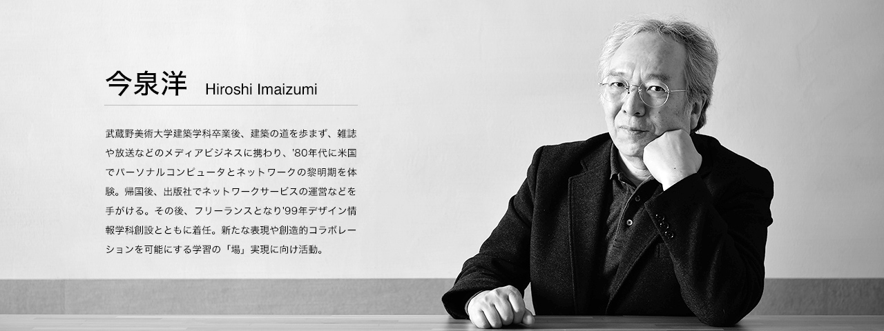 今泉 洋 Hiroshi Imaizumi 1951年生まれ。武蔵野美術大学デザイン情報学科教授
武蔵野美術大学建築学科卒業後、建築の道を歩まず、雑誌や放送などのメディアビジネスに携わり、'80年代に米国でパーソナルコンピュータとネットワークの黎明期を体験。帰国後、出版社でネットワークサービスの運営などをてがける。その後、フリーランスとなり'99年デザイン情報学科創設とともに着任。新たな表現や創造的コラボレーションを可能にする学習の「場」実現に向け活動している。