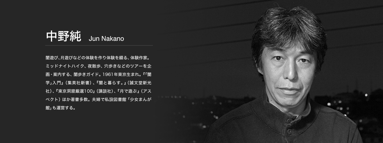 中野 純 Jun Nakano 闇遊び、月遊びなどの体験を作り体験を綴る、体験作家。ミッドナイトハイク、夜散歩、穴歩きなどのツアーを企画・案内する、闇歩きガイド。1961年東京生まれ。『｢闇学｣入門』（集英社新書）、『闇と暮らす。』（誠文堂新光社）、『東京洞窟厳選100』（講談社）、『月で遊ぶ』（アスペクト）ほか著書多数。夫婦で私設図書館「少女まんが館」も運営する。