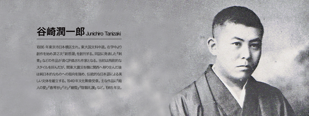 谷崎潤一郎 Junichiro Tanizaki 1886年東京市日本橋区生れ。東大国文科中退。在学中より創作を始め、第2次「新思潮」を創刊する。同誌に発表した『刺青』などの作品が高く評価され作家となる。当初は西欧的なスタイルを好んだが、関東大震災を機に関西へ移り住んだ後は純日本的なものへの指向を強め、伝統的な日本語による美しい文体を確立する。1949年文化勲章受章。主な作品に『痴人の愛』『春琴抄』『卍』『細雪』『陰翳礼讃』など。1965年没。