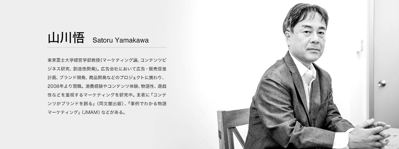 山川 悟 Satoru Yamakawa 東京富士大学経営学部教授（マーケティング論、コンテンツビジネス研究、創造性開発)。広告会社において広告・販売促進計画、ブランド開発、商品開発などのプロジェクトに携わり、2008年より現職。消費経験やコンテンツ体験、物語性、遊戯性などを重視するマーケティングを研究中。主著に『コンテンツがブランドを創る』（同文館出版）、『事例でわかる物語マーケティング』（JMAM）などがある。