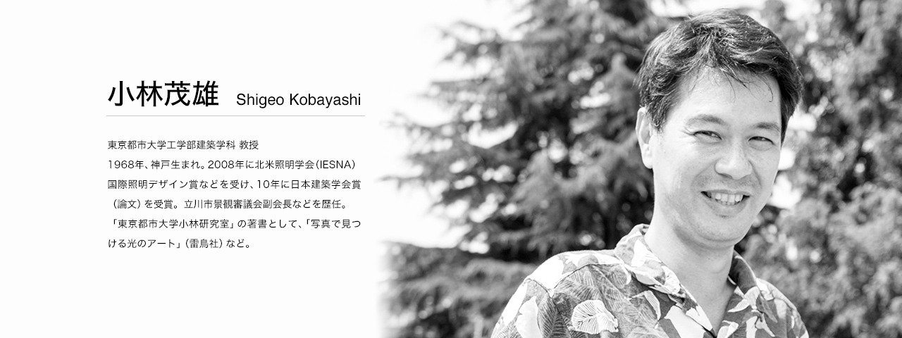 小林茂雄 Shigeo Kobayashi 東京都市大学工学部建築学科 教授。1968年、神戸生まれ。2008年に北米照明学会（IESNA）国際照明デザイン賞などを受け、10年に日本建築学会賞（論文）を受賞。 立川市景観審議会副会長などを歴任。 「東京都市大学小林研究室」の著書として、「写真で見つける光のアート」（雷鳥社）など。
WEBサイト：http://kobayashilab.net/