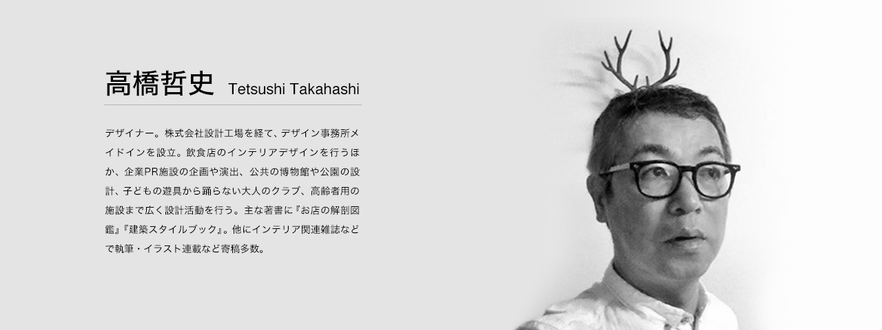 高橋 哲史 Tetsushi Takahashi 1960年千葉県生まれ。デザイナー。
株式会社設計工場を経て、2003年に六本木にデザイン事務所メイドインを設立。
飲食店のインテリアデザインを行うほか、企業PR施設の企画や演出、公共の博物館や公園の設計、ユニバーサルデザインの提案、イラスト制作を手掛ける。
子どもの遊具から踊らない大人のクラブ、高齢者用の施設まで広く設計活動を行う。
主な著書『お店の解剖図鑑』『建築スタイルブック』（ともにエクスナレッジ刊）。他にインテリア関連雑誌などで執筆・イラスト連載など寄稿多数。